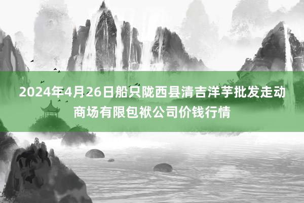 2024年4月26日船只陇西县清吉洋芋批发走动商场有限包袱公司价钱行情